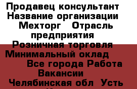 Продавец-консультант › Название организации ­ Мехторг › Отрасль предприятия ­ Розничная торговля › Минимальный оклад ­ 25 000 - Все города Работа » Вакансии   . Челябинская обл.,Усть-Катав г.